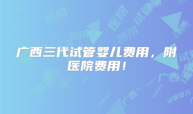 广西三代试管婴儿费用，附医院费用！