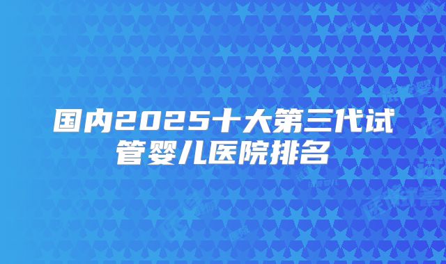 国内2025十大第三代试管婴儿医院排名