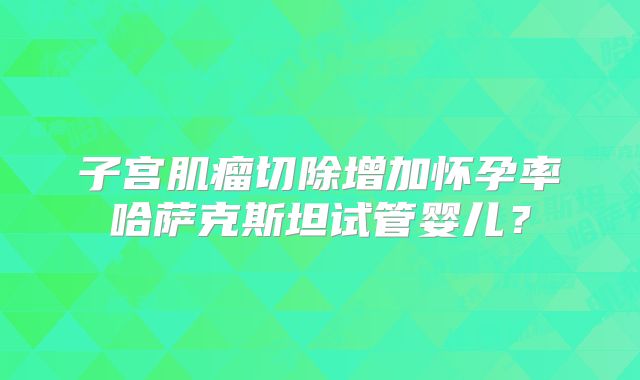 子宫肌瘤切除增加怀孕率哈萨克斯坦试管婴儿？