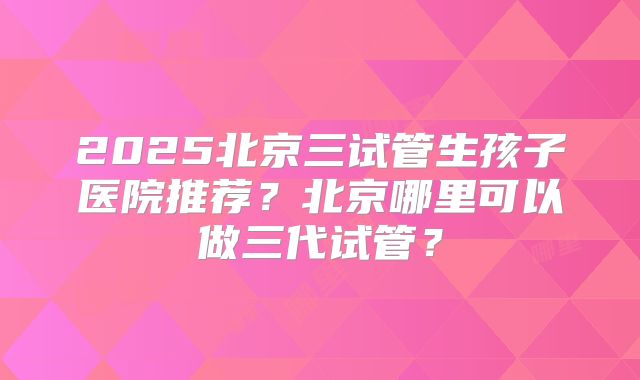 2025北京三试管生孩子医院推荐？北京哪里可以做三代试管？