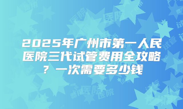 2025年广州市第一人民医院三代试管费用全攻略？一次需要多少钱