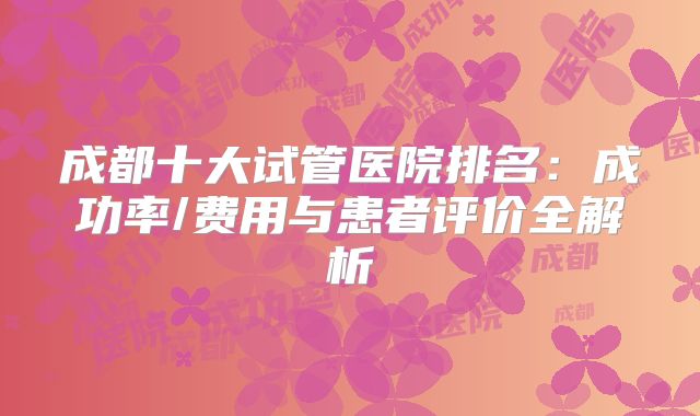 成都十大试管医院排名：成功率/费用与患者评价全解析