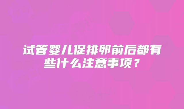 试管婴儿促排卵前后都有些什么注意事项？
