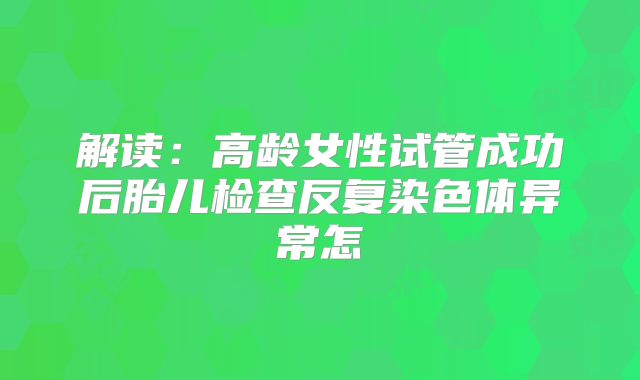 解读：高龄女性试管成功后胎儿检查反复染色体异常怎