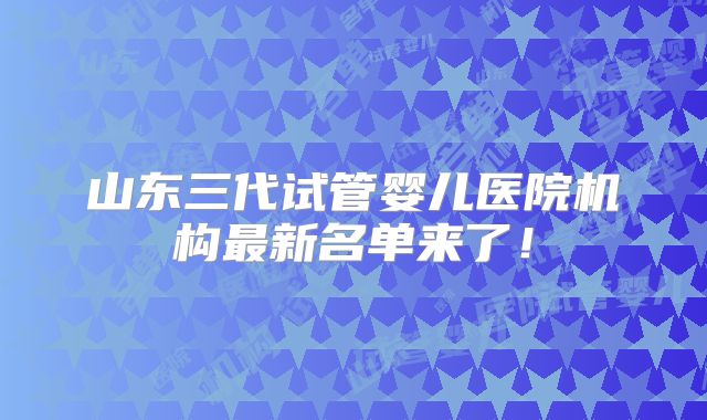 山东三代试管婴儿医院机构最新名单来了！