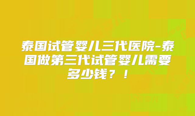 泰国试管婴儿三代医院-泰国做第三代试管婴儿需要多少钱？！