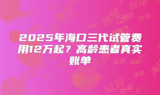 2025年海口三代试管费用12万起？高龄患者真实账单