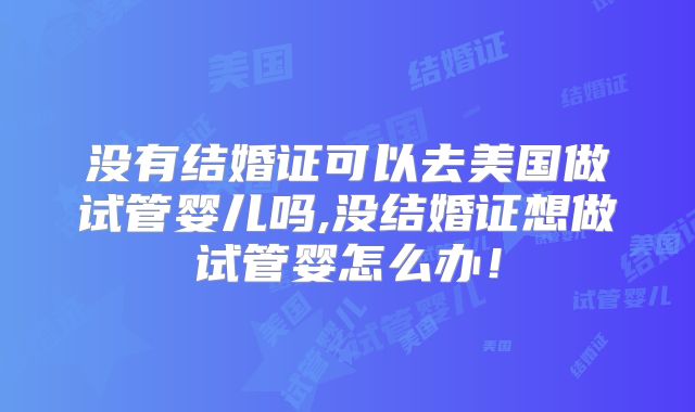 没有结婚证可以去美国做试管婴儿吗,没结婚证想做试管婴怎么办！