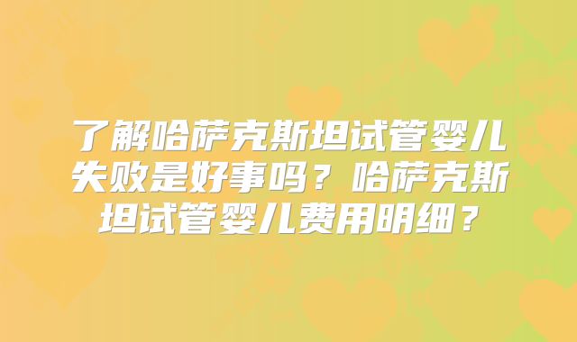 了解哈萨克斯坦试管婴儿失败是好事吗？哈萨克斯坦试管婴儿费用明细？