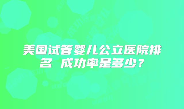 美国试管婴儿公立医院排名 成功率是多少？
