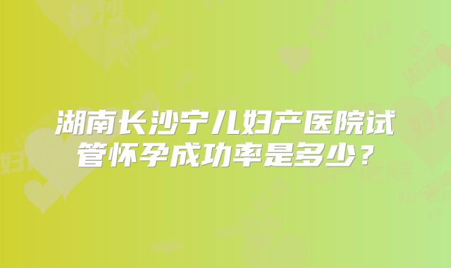 湖南长沙宁儿妇产医院试管怀孕成功率是多少?