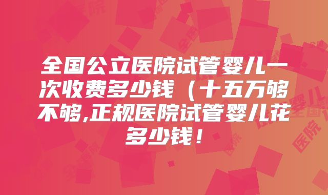 全国公立医院试管婴儿一次收费多少钱(十五万够不够,正规医院试管婴儿花多少钱!