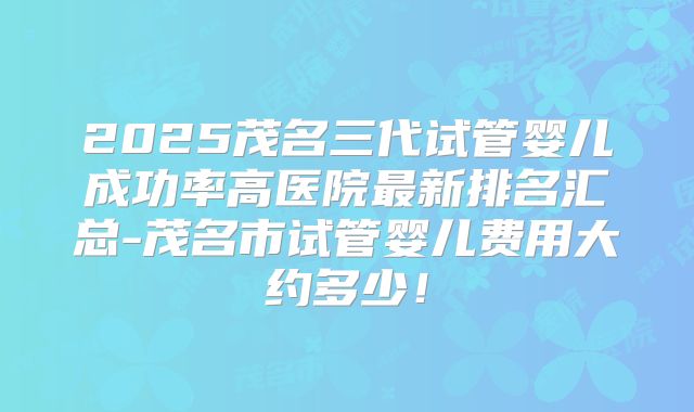 2025茂名三代试管婴儿成功率高医院最新排名汇总-茂名市试管婴儿费用大约多少！