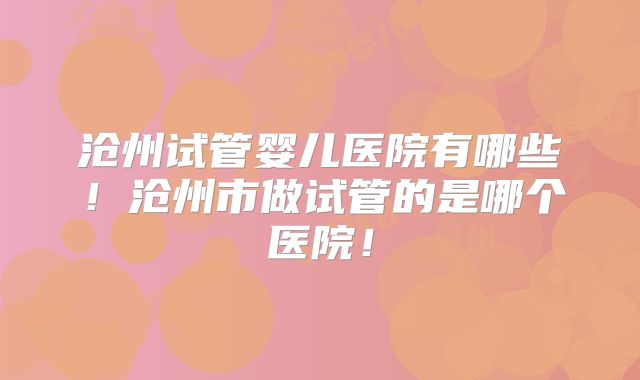 沧州试管婴儿医院有哪些！沧州市做试管的是哪个医院！