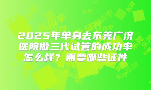 2025年单身去东莞广济医院做三代试管的成功率怎么样?需要哪些证件