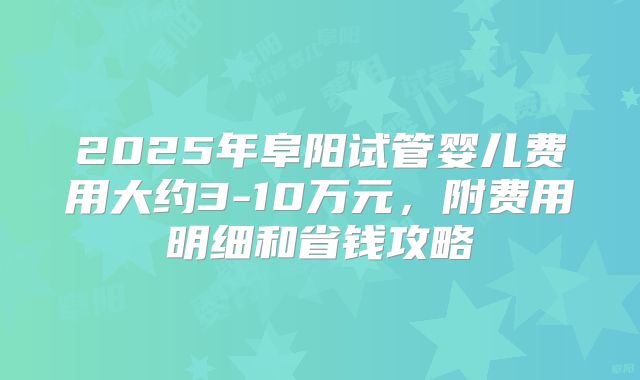2025年阜阳试管婴儿费用大约3-10万元，附费用明细和省钱攻略