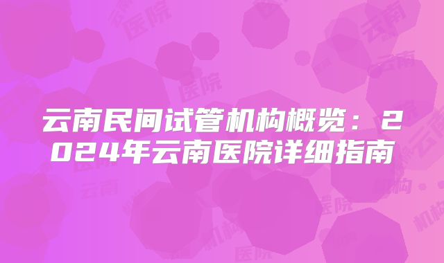 云南民间试管机构概览:2024年云南医院详细指南
