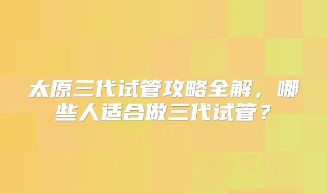 太原三代试管攻略全解，哪些人适合做三代试管？
