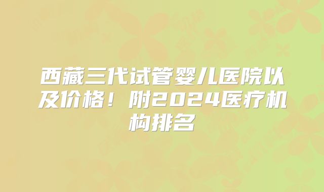 西藏三代试管婴儿医院以及价格！附2024医疗机构排名