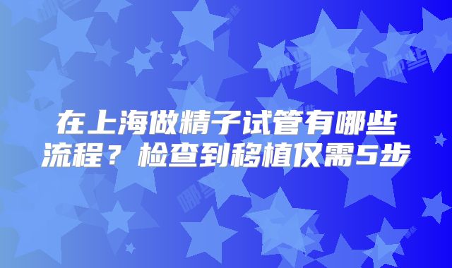 在上海做精子试管有哪些流程?检查到移植仅需5步