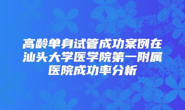高龄单身试管成功案例在汕头大学医学院第一附属医院成功率分析