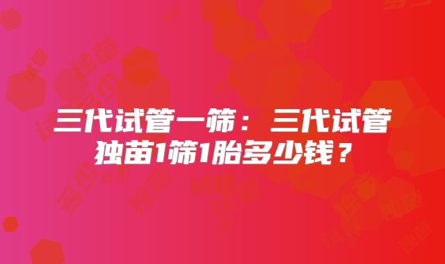 三代试管一筛：三代试管独苗1筛1胎多少钱？