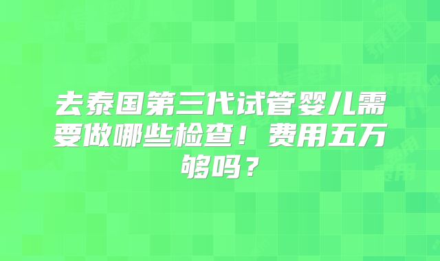 去泰国第三代试管婴儿需要做哪些检查！费用五万够吗？