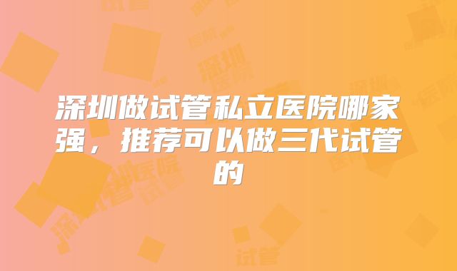 深圳做试管私立医院哪家强，推荐可以做三代试管的
