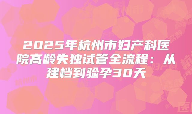 2025年杭州市妇产科医院高龄失独试管全流程：从建档到验孕30天