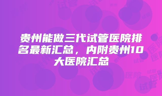 贵州能做三代试管医院排名最新汇总,内附贵州10大医院汇总