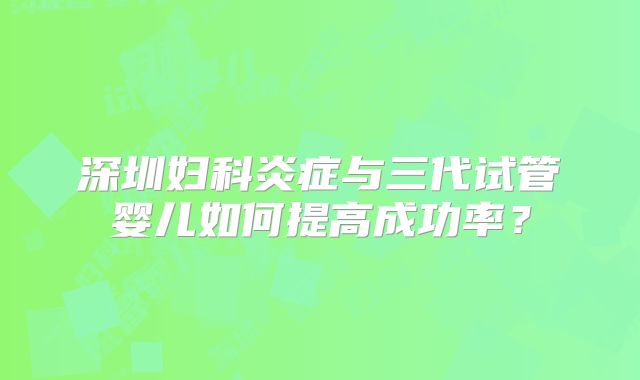 深圳妇科炎症与三代试管婴儿如何提高成功率？