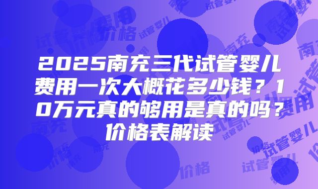 2025南充三代试管婴儿费用一次大概花多少钱?10万元真的够用是真的吗?价格表解读