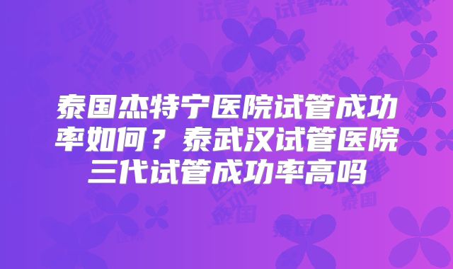 泰国杰特宁医院试管成功率如何?泰武汉试管医院三代试管成功率高吗