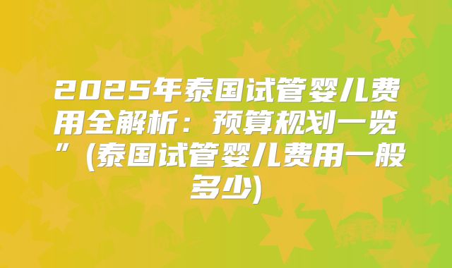 2025年泰国试管婴儿费用全解析：预算规划一览”(泰国试管婴儿费用一般多少)