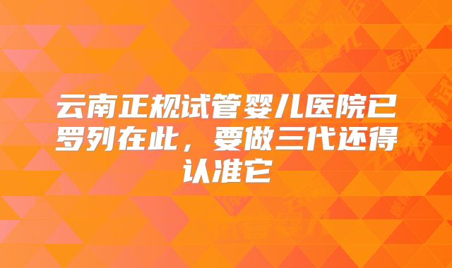 云南正规试管婴儿医院已罗列在此，要做三代还得认准它