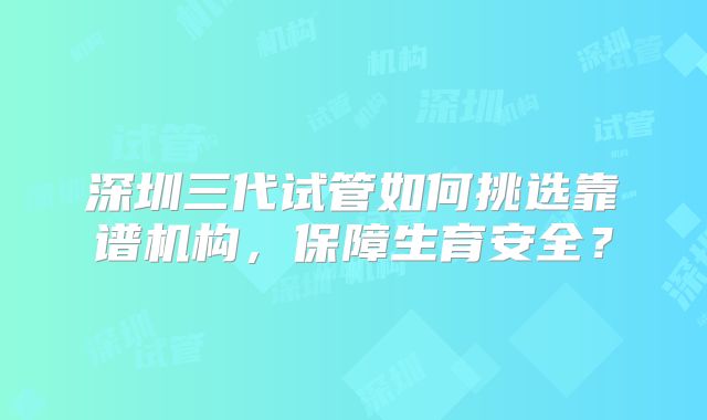 深圳三代试管如何挑选靠谱机构，保障生育安全？