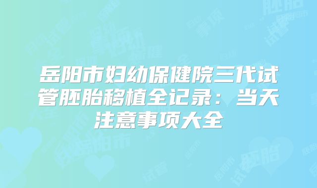 岳阳市妇幼保健院三代试管胚胎移植全记录:当天注意事项大全