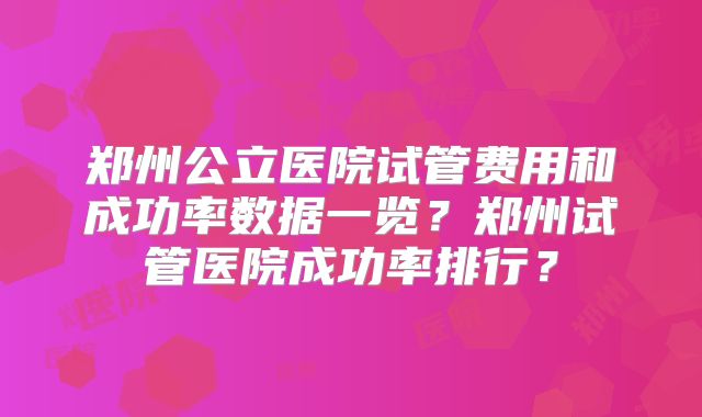 郑州公立医院试管费用和成功率数据一览？郑州试管医院成功率排行？