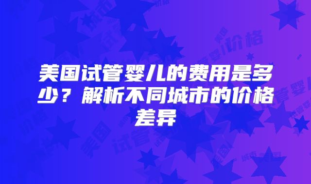 美国试管婴儿的费用是多少？解析不同城市的价格差异