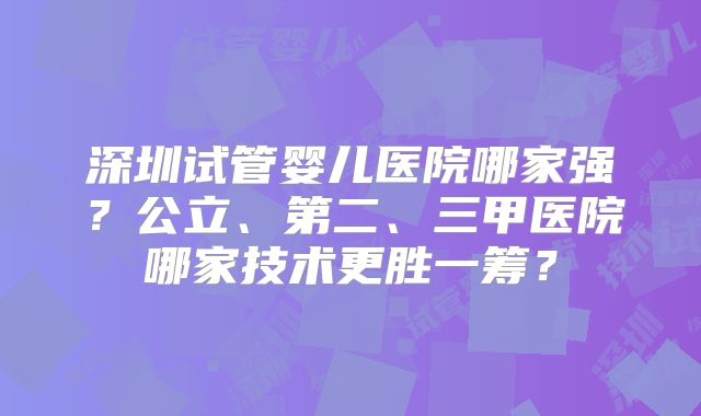 深圳试管婴儿医院哪家强？公立、第二、三甲医院哪家技术更胜一筹？