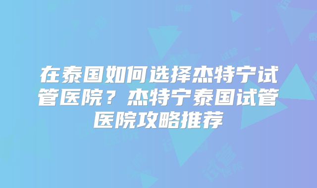 在泰国如何选择杰特宁试管医院？杰特宁泰国试管医院攻略推荐