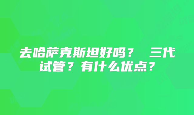 去哈萨克斯坦好吗？ 三代试管？有什么优点？