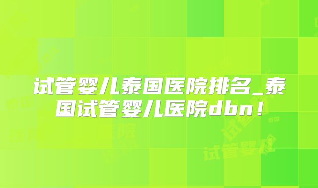 试管婴儿泰国医院排名_泰国试管婴儿医院dbn！