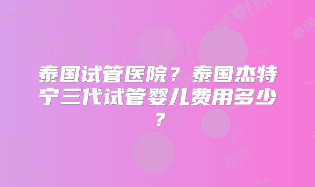 泰国试管医院？泰国杰特宁三代试管婴儿费用多少？