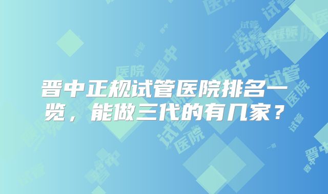 晋中正规试管医院排名一览,能做三代的有几家?