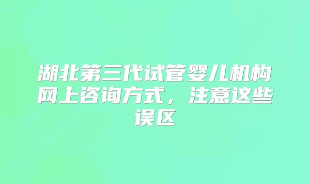 湖北第三代试管婴儿机构网上咨询方式，注意这些误区