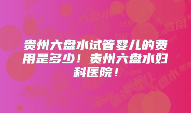贵州六盘水试管婴儿的费用是多少!贵州六盘水妇科医院!