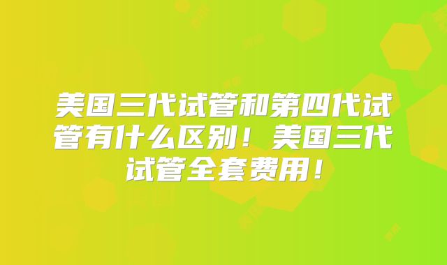 美国三代试管和第四代试管有什么区别!美国三代试管全套费用!