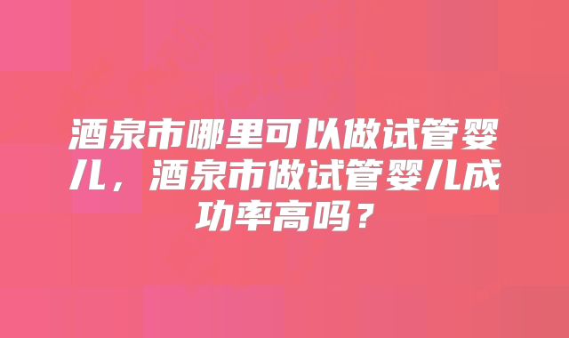 酒泉市哪里可以做试管婴儿，酒泉市做试管婴儿成功率高吗？