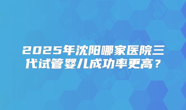 2025年沈阳哪家医院三代试管婴儿成功率更高？